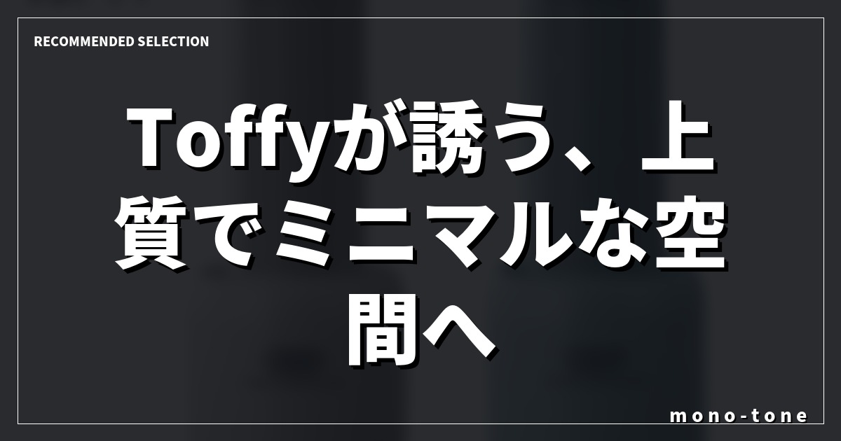 Toffyが誘う、上質でミニマルな空間へ